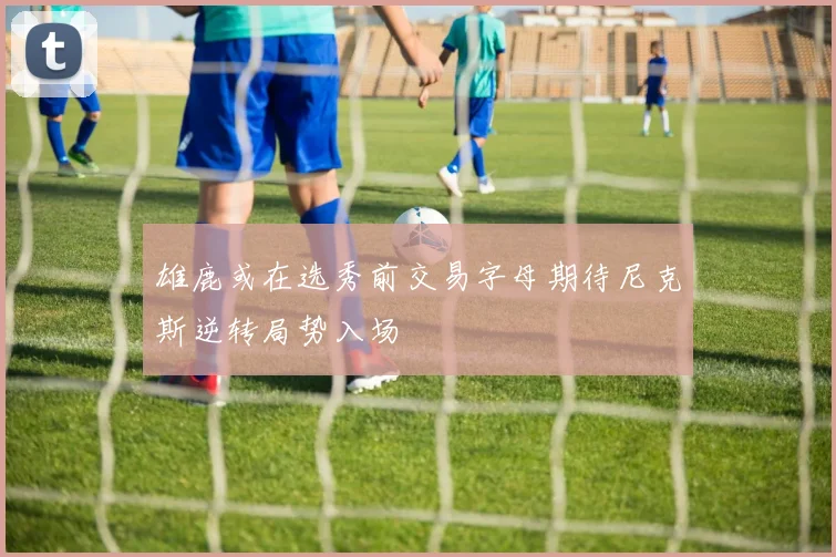 雄鹿或在选秀前交易字母期待尼克斯逆转局势入场