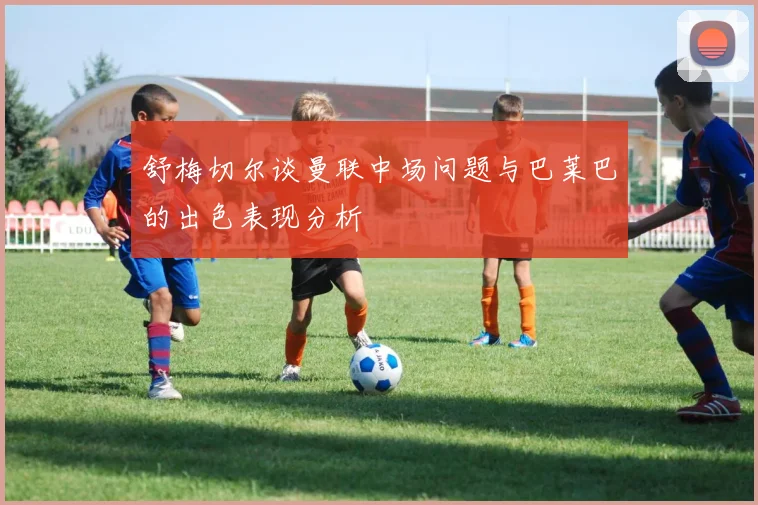 舒梅切尔谈曼联中场问题与巴莱巴的出色表现分析
