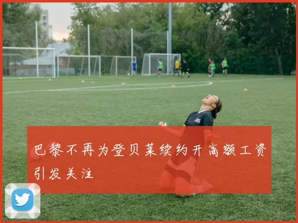 巴黎不再为登贝莱续约开高额工资引发关注