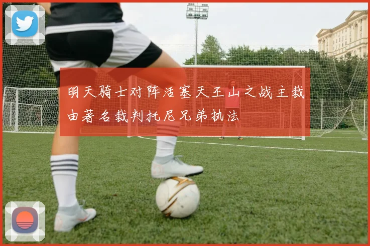 明天骑士对阵活塞天王山之战主裁由著名裁判托尼兄弟执法