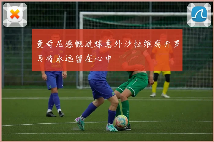 曼奇尼感慨进球意外沙拉维离开罗马将永远留在心中
