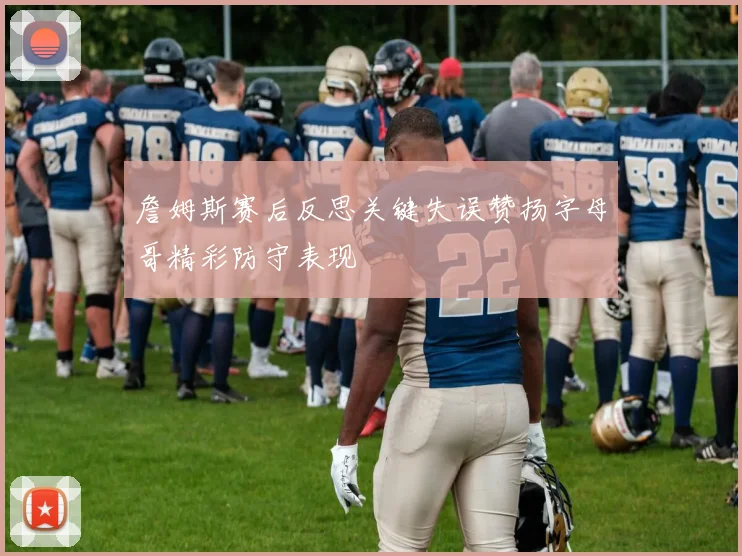 詹姆斯赛后反思关键失误赞扬字母哥精彩防守表现