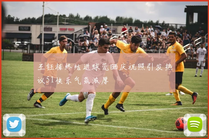 王钰栋终结进球荒晒庆祝照引发热议51快乐气氛浓厚