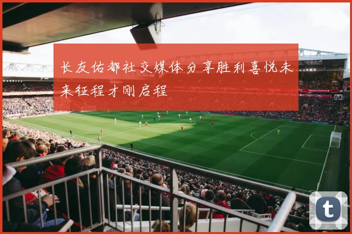 长友佑都社交媒体分享胜利喜悦未来征程才刚启程