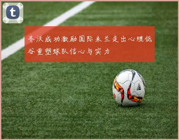 齐沃成功激励国际米兰走出心理低谷重塑球队信心与实力