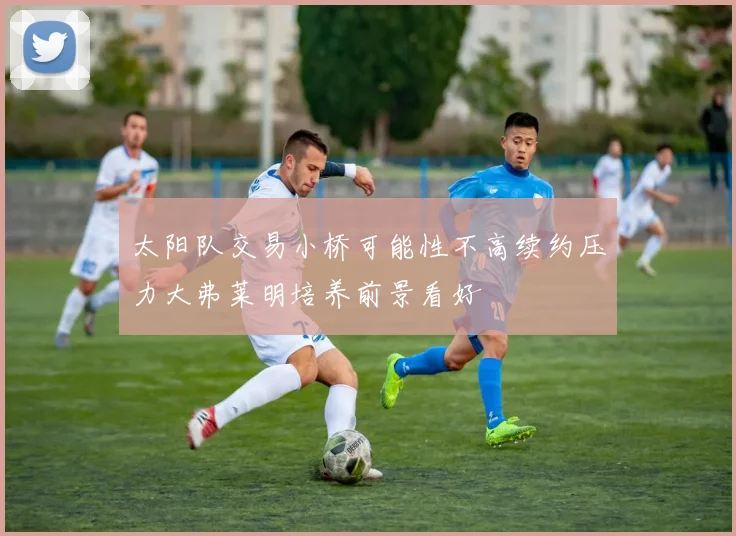 太阳队交易小桥可能性不高续约压力大弗莱明培养前景看好