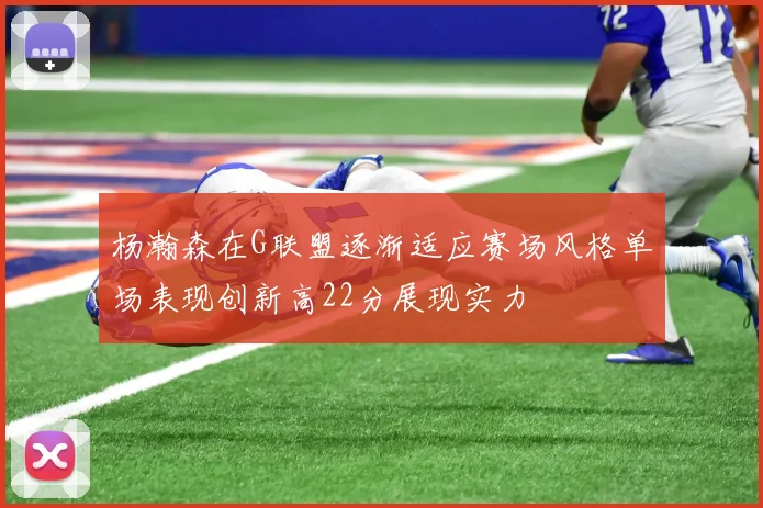 杨瀚森在G联盟逐渐适应赛场风格单场表现创新高22分展现实力