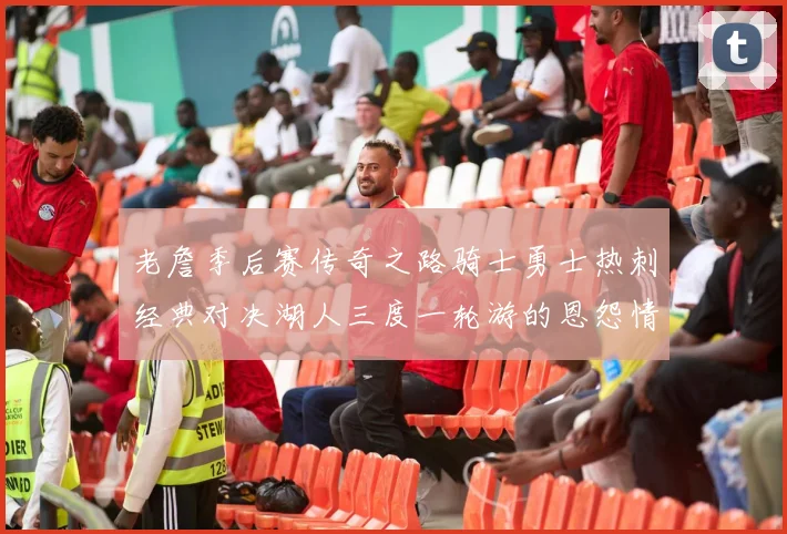 老詹季后赛传奇之路骑士勇士热刺经典对决湖人三度一轮游的恩怨情仇