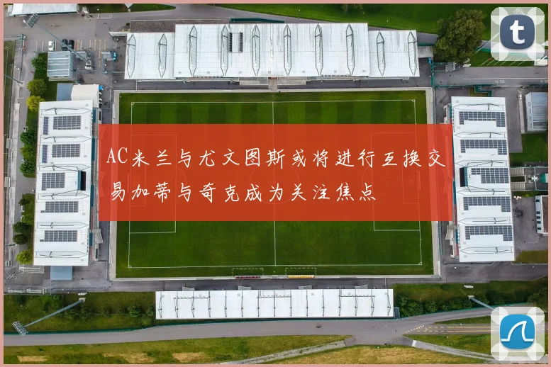 AC米兰与尤文图斯或将进行互换交易加蒂与奇克成为关注焦点