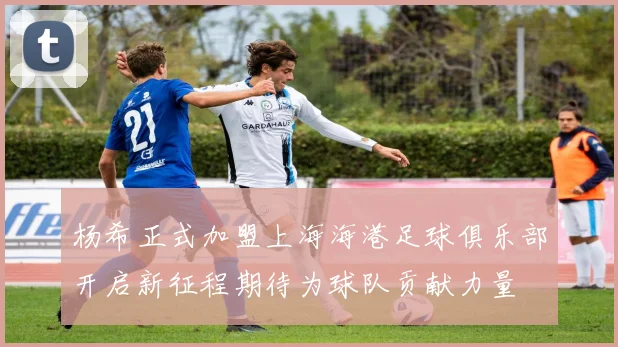 杨希正式加盟上海海港足球俱乐部开启新征程期待为球队贡献力量