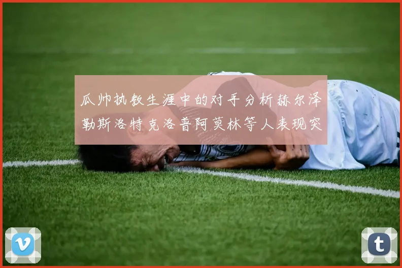 瓜帅执教生涯中的对手分析赫尔泽勒斯洛特克洛普阿莫林等人表现突出