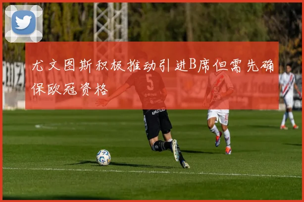 尤文图斯积极推动引进B席但需先确保欧冠资格