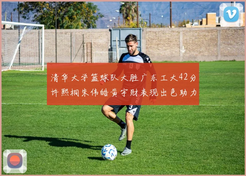 清华大学篮球队大胜广东工大42分许熙桐朱伟皓黄宇财表现出色助力胜利