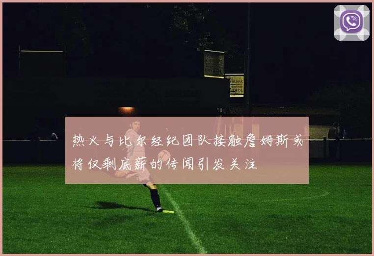 热火与比尔经纪团队接触詹姆斯或将仅剩底薪的传闻引发关注