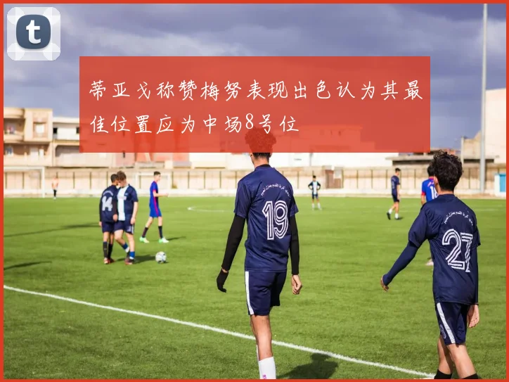 蒂亚戈称赞梅努表现出色认为其最佳位置应为中场8号位