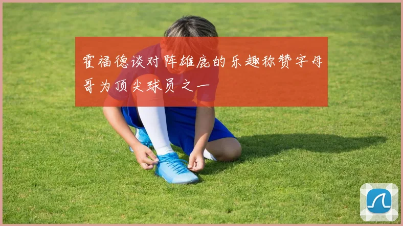 霍福德谈对阵雄鹿的乐趣称赞字母哥为顶尖球员之一