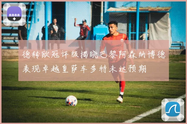 德转欧冠评级揭晓巴黎阿森纳博德表现卓越皇萨车多特未达预期