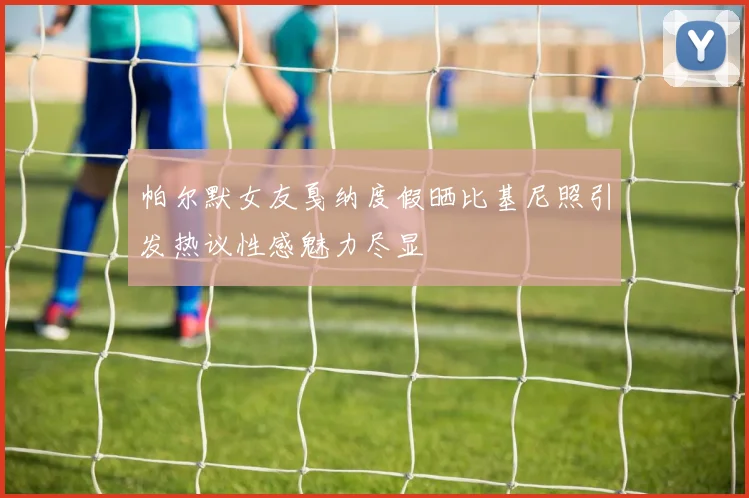 帕尔默女友戛纳度假晒比基尼照引发热议性感魅力尽显