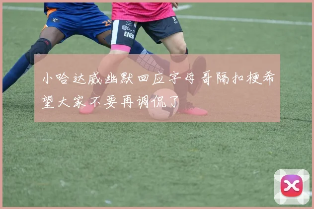 小哈达威幽默回应字母哥隔扣梗希望大家不要再调侃了