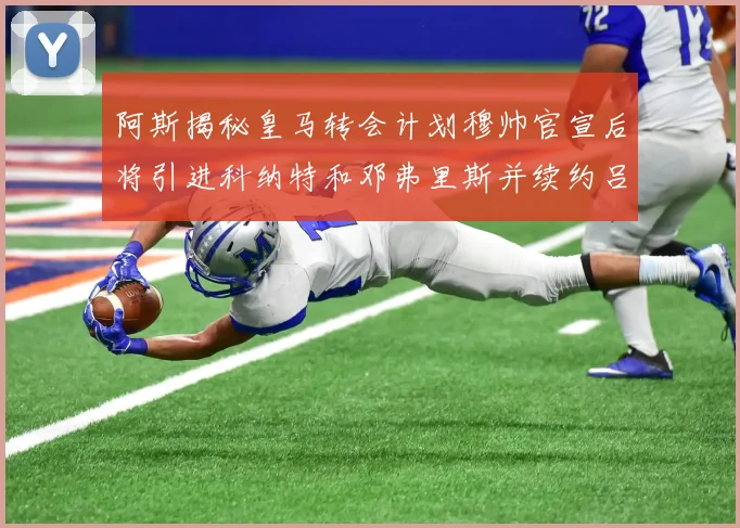 阿斯揭秘皇马转会计划穆帅官宣后将引进科纳特和邓弗里斯并续约吕迪格