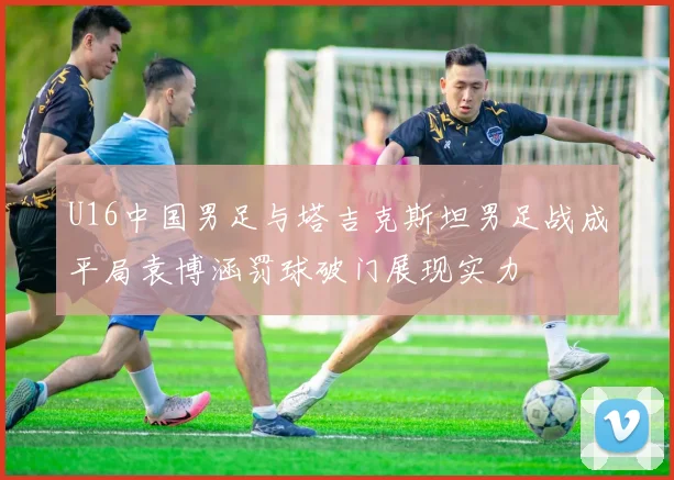 U16中国男足与塔吉克斯坦男足战成平局袁博涵罚球破门展现实力