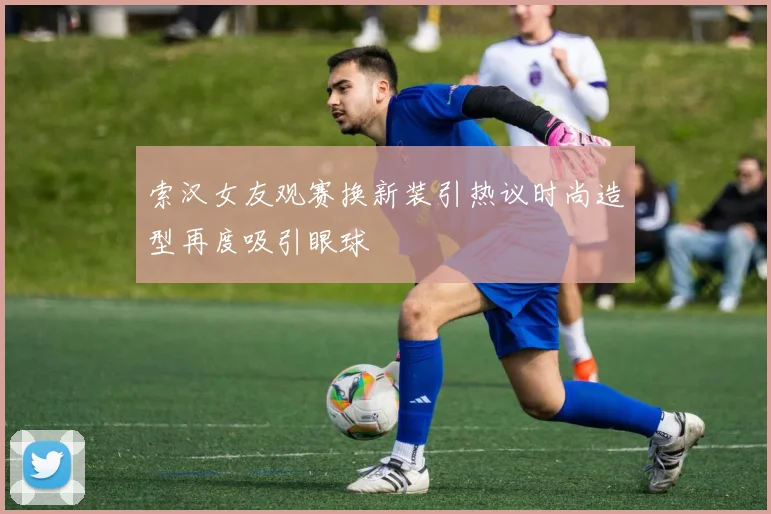 索汉女友观赛换新装引热议时尚造型再度吸引眼球